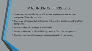 MAJOR PROVISIONS SOX
• Chief executive and financial officers are held responsible for their
companies’ financial reports.
• Executive officers and directors may not solicit or accept loans from their
companies.
• Insider trades are reported more quickly.
• Insider trades are prohibited during pension fund blackout periods.
• Disclosure of executive compensation and profits is mandatory.
 