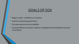 GOALS OF SOX
• Regain public confidence in markets
• Improve corporate governance
• Increase executive accountability
• Increase efforts to prevent, detect, investigate and remediate fraud and
misconduct
 