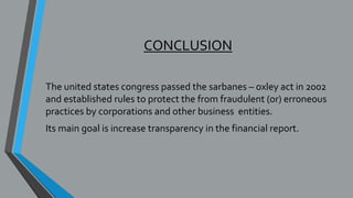 CONCLUSION
The united states congress passed the sarbanes – oxley act in 2002
and established rules to protect the from fraudulent (or) erroneous
practices by corporations and other business entities.
Its main goal is increase transparency in the financial report.
 