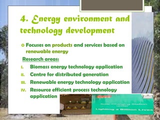 4. Energy environment 
and technology 
development 
 Focuses on products and services based on 
renewable energy 
Research areas: 
I. Biomass energy technology application 
II. Centre for distributed generation 
III. Renewable energy technology application 
IV. Resource efficient process technology 
application 
 