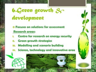 6.Green growth & 
development 
 Focuses on solutions for assessment 
Research areas: 
I. Centre for research on energy security 
II. Green growth strategies 
III. Modelling and scenario building 
IV. Science, technology and innovative area 
 