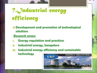 7.Industrial energy 
efficiency 
 Development and promotion of technological 
solutions 
Research areas: 
I. Energy regulation and practices 
II. Industrial energy, bangalore 
III. Industrial energy efficiency and sustainable 
technology 
 