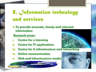 8. Information technology 
and services 
 To provide accurate, timely and relevant 
information 
Research areas: 
I. Centre for e-learning 
II. Centre for IT applications 
III. Centre for it infrastructure and networking 
IV. Online communication 
V. Web and infrastructure media 
 