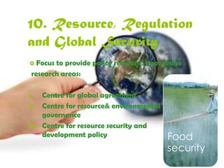 10. Resource, 
Regulation and Global 
Security 
 Focus to provide policy relevant knowledge 
research areas: 
I. Centre for global agreement 
II. Centre for resource& environmental 
governance 
III. Centre for resource security and 
development policy Food 
security 
 