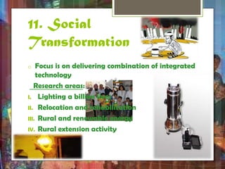 11. Social 
Transformation 
o Focus is on delivering combination of integrated 
technology 
Research areas: 
I. Lighting a billion lives 
II. Relocation and rehabilitation 
III. Rural and renewable energy 
IV. Rural extension activity 
 
