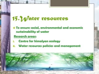 15.Water resources 
 To ensure social, environmental and 
economic sustainability of water 
Research areas: 
I. Centre for himalyan ecology 
II. Water resources policies and management 
 