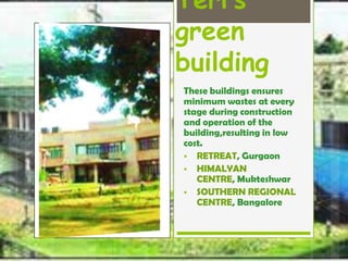 Teri’s green 
building 
These buildings ensures 
minimum wastes at every 
stage during construction 
and operation of the 
building,resulting in low 
cost. 
 RETREAT, Gurgaon 
 HIMALYAN CENTRE, 
Mukteshwar 
 SOUTHERN 
REGIONAL CENTRE, 
Bangalore 
 