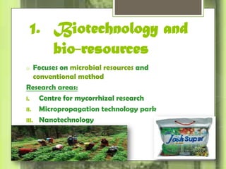 1. Biotechnology and 
bio-resources 
o Focuses on microbial resources and 
conventional method 
Research areas: 
I. Centre for mycorrhizal research 
II. Micropropagation technology park 
III. Nanotechnology 
 