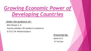 Growing Economic Power of
Developing Countries
Under the guidance of:-
Miss Ramya S. K.
Faculty member, PG studies in commerce
G.F.G.C.W. Holenarasipura
Presented By,
Apoorva G
2nd M.Com
 