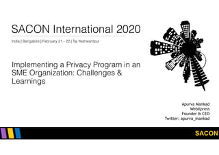 SACON
SACON International 2020
India | Bangalore | February 21 - 22 | Taj Yeshwantpur
Implementing a Privacy Program in an
SME Organization: Challenges &
Learnings
Apurva Mankad
WebXpress
Founder & CEO
Twitter: apurva_mankad
 