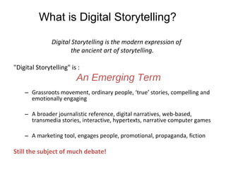 Digital Storytelling is the modern expression of  the ancient art of storytelling.  "Digital Storytelling" is :  An Emerging Term Grassroots movement, ordinary people, ‘true’ stories, compelling and emotionally engaging A broader journalistic reference, digital narratives, web-based, transmedia stories, interactive, hypertexts, narrative computer games A marketing tool, engages people, promotional, propaganda, fiction Still the subject of much debate! What is Digital Storytelling? 