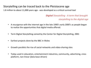 Storytelling can be traced back to the Pleistocene age  1.8 million to about 11,000 years ago - was developed as a critical survival tool Digital  Storytelling - A term that brought  storytelling to the digital age A resurgence with the internet age in the late 1990’s early 2000’s as people began to realize the opportunities that digital media offered.  Term Digital Storytelling coined by the Center for Digital Storytelling, 2001 Earliest projects done by the BBC in Wales  Growth parallels the rise of social networks and video-sharing sites  Today used in education, entertainment industries, community, advertizing, cross platform, non-linear (data-base driven)  