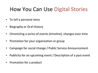 How You Can Use  Digital Stories To tell a personal story Biography or Oral History Chronicling a series of events (timeline), changes over time  Promotion for your organization or group Campaign for social change / Public Service Announcement Publicity for an upcoming event / Description of a past event Promotion for a product 