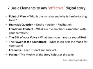 7 Basic Elements to any  ‘effective’  digital story Point of View  – Who is the narrator and why is he/she talking to us? Dramatic Question  – Desire – Action - Realization Emotional Content  – What are the emotions associated with your narrative? The Gift of your Voice  – What does your narrator sound like? The Power of the Soundtrack  – What music sets the mood for your story? Economy  – Keep it short and succinct. Pacing  – The rhythm of the story helps set the tone Source – Digital Storytelling Cookbook 