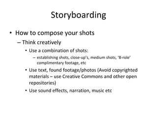 Storyboarding How to compose your shots Think creatively Use a combination of shots:  establishing shots, close-up’s, medium shots, ‘B-role’ complimentary footage, etc Use text, found footage/photos (Avoid copyrighted materials – use Creative Commons and other open repositories) Use sound effects, narration, music etc 