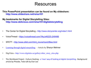 Resources This PowerPoint presentation can be found on My slideshare: http://www.slideshare.net/reisa101   My bookmarks for Digital Storytelling Sites:  http://www.delicious.com/reisa101/digitalstorytelling   The Center for Digital Storytelling -  http://www.storycenter.org/index1.html   VoiceThread -  https://voicethread.com/?#q.b46225.i249486   SFETT -  http://www.sfett.com/html_movie/Ican2/Bee.html Learning through digital storytelling   - Article by  Sharyn Mehner DigiTales -  http://www.digitales.us/gallery/other_story_sites.php   The Workbook Project - Culture Hacking -  a ‘new’ way of looking at digital storytelling  - Background article by Pheobe, Tedx talk by Elan Lee  