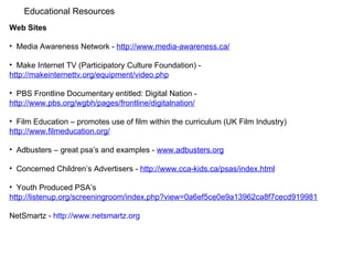 Educational Resources  Web Sites Media Awareness Network -  http://www.media-awareness.ca/ Make Internet TV (Participatory Culture Foundation) -  http://makeinternettv.org/equipment/video.php PBS Frontline Documentary entitled: Digital Nation -  http://www.pbs.org/wgbh/pages/frontline/digitalnation/ Film Education – promotes use of film within the curriculum (UK Film Industry)  http://www.filmeducation.org/ Adbusters – great psa’s and examples -  www.adbusters.org   Concerned Children’s Advertisers -  http://www.cca-kids.ca/psas/index.html Youth Produced PSA’s http://listenup.org/screeningroom/index.php?view=0a6ef5ce0e9a13962ca8f7cecd919981 NetSmartz -  http://www.netsmartz.org   