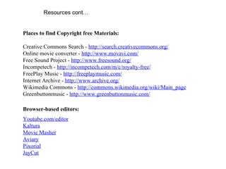Resources cont… Places to find Copyright free Materials: Creative Commons Search -  http://search.creativecommons.org/ Online movie converter -  http://www.movavi.com/ Free Sound Project -  http://www.freesound.org/ Incompetech -  http://incompetech.com/m/c/royalty-free/ FreePlay Music -  http://freeplaymusic.com/ Internet Archive -  http://www.archive.org/ Wikimedia Commons -  http://commons.wikimedia.org/wiki/Main_page Greenbuttonmusic -  http://www.greenbuttonmusic.com/   Browser-based editors: Youtube.com/editor Kaltura Movie Masher Aviary Pixorial JayCut 