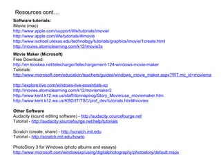 Software tutorials: iMovie (mac) http://www.apple.com/support/ilife/tutorials/imovie/   http://www.apple.com/ilife/tutorials/#imovie   http://www.ischool.utexas.edu/technology/tutorials/graphics/imovie/1create.html   http://movies.atomiclearning.com/k12/imovie3x Movie Maker (Microsoft) Free Download: http://en.kioskea.net/telecharger/telechargement-124-windows-movie-maker Tutorials: http://www.microsoft.com/education/teachers/guides/windows_movie_maker.aspx?WT.mc_id=moviemakerguide_googlecanada   http://explore.live.com/windows-live-essentials-xp   http://movies.atomiclearning.com/k12/moviemaker2   http://www.kent.k12.wa.us/staff/donnapirog/Story_Movie/use_moviemaker.htm   http://www.kent.k12.wa.us/KSD/IT/TSC/prof_dev/tutorials.html#movies   Other Software Audacity (sound editing software) -  http://audacity.courcefourge.net Tutorial -  http://audacity.sourcefourge.net/help/tutorials Scratch (create, share) -  http://scratch.mit.edu Tutorial -  http://scratch.mit.edu/howto PhotoStory 3 for Windows (photo albums and essays) http://www.microsoft.com/windowsxp/using/digitalphotography/photostory/default.mspx   Resources cont… 