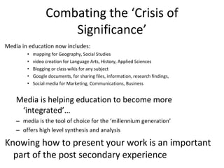 Combating the ‘Crisis of Significance’ Media in education now includes:  mapping for Geography, Social Studies video creation for Language Arts, History, Applied Sciences  Blogging or class wikis for any subject  Google documents, for sharing files, information, research findings,  Social media for Marketing, Communications, Business Media is helping education to become more ‘integrated’… media is the tool of choice for the ‘millennium generation’  offers high level synthesis and analysis Knowing how to present your work is an important part of the post secondary experience 
