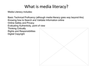 What is media literacy? Media Literacy includes:  Basic Technical Proficancy (although media literacy goes way beyond this) Knowing how to Search and Validate Information online Online Safety and Privacy  Evaluating Authenticity, point of view Thinking Critically Rights and Responsibilities Digital Copyright 