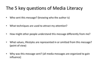 The 5 key questions of Media Literacy Who sent this message? (knowing who the author is) What techniques are used to attract my attention? How might other people understand this message differently from me? What values, lifestyles are represented in or omitted from this message? (point of view) Why was this message sent? (all media messages are organized to gain influence) 