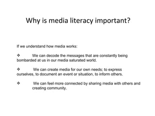 Why is media literacy important? If we understand how media works: We can decode the messages that are constantly being  bombarded at us in our media saturated world.  We can create media for our own needs; to express  ourselves, to document an event or situation, to inform others. We can feel more connected by sharing media with others and  creating community.  