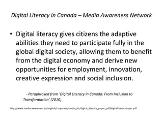 Digital Literacy in Canada – Media Awareness Network Digital literacy gives citizens the adaptive abilities they need to participate fully in the global digital society, allowing them to benefit from the digital economy and derive new opportunities for employment, innovation, creative expression and social inclusion.  - Paraphrased from ‘Digital Literacy in Canada: From Inclusion to Transformation’ (2010) http://www.media-awareness.ca/english/corporate/media_kit/digital_literacy_paper_pdf/digitalliteracypaper.pdf 