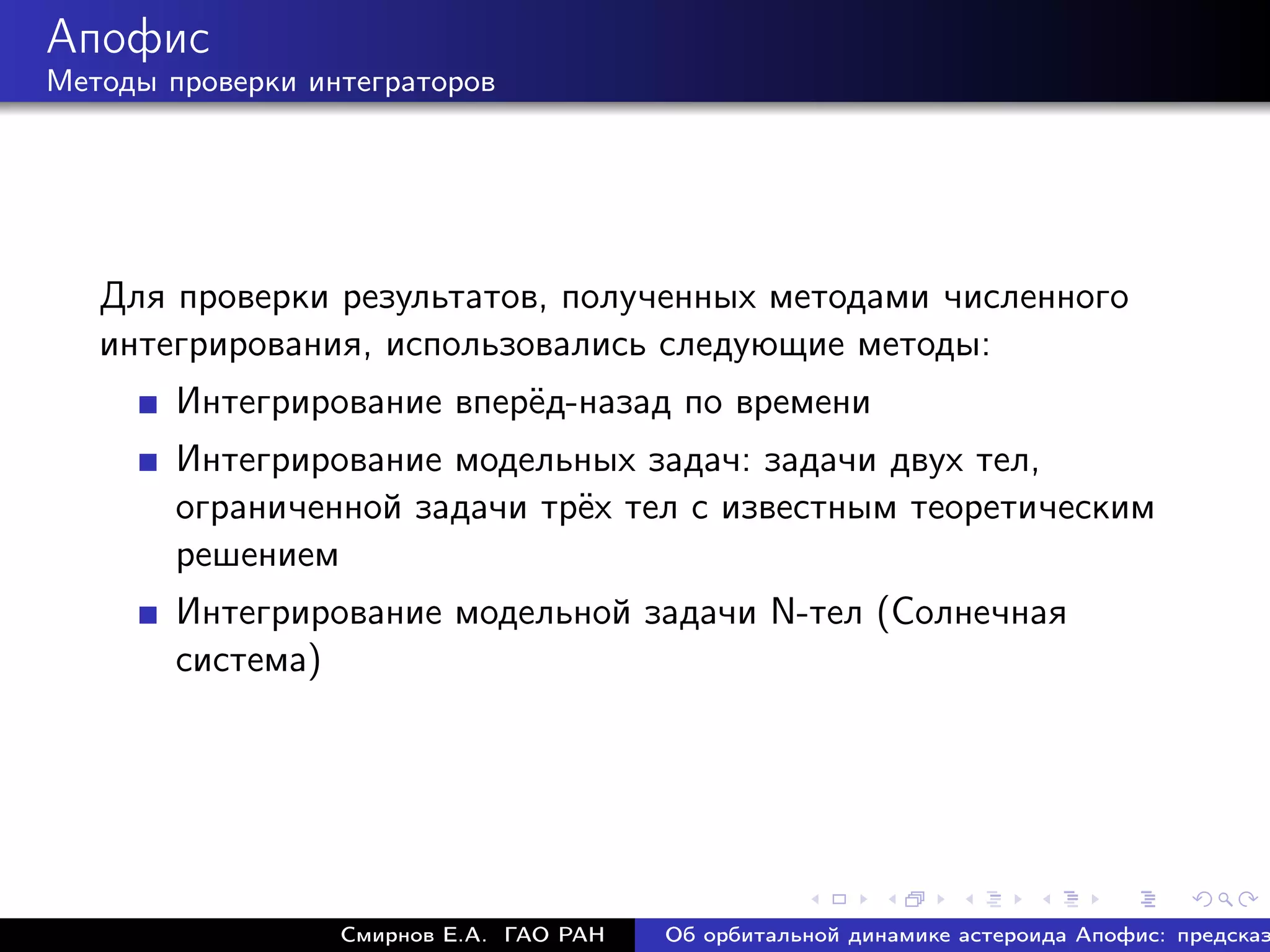 Апофис
Методы проверки интеграторов




   Для проверки результатов, полученных методами численного
   интегрирования, использовались следующие методы:
        Интегрирование вперёд-назад по времени
        Интегрирование модельных задач: задачи двух тел,
        ограниченной задачи трёх тел с известным теоретическим
        решением
        Интегрирование модельной задачи N-тел (Солнечная
        система)




                  Смирнов Е.А. ГАО РАН   Об орбитальной динамике астероида Апофис: предсказ
 