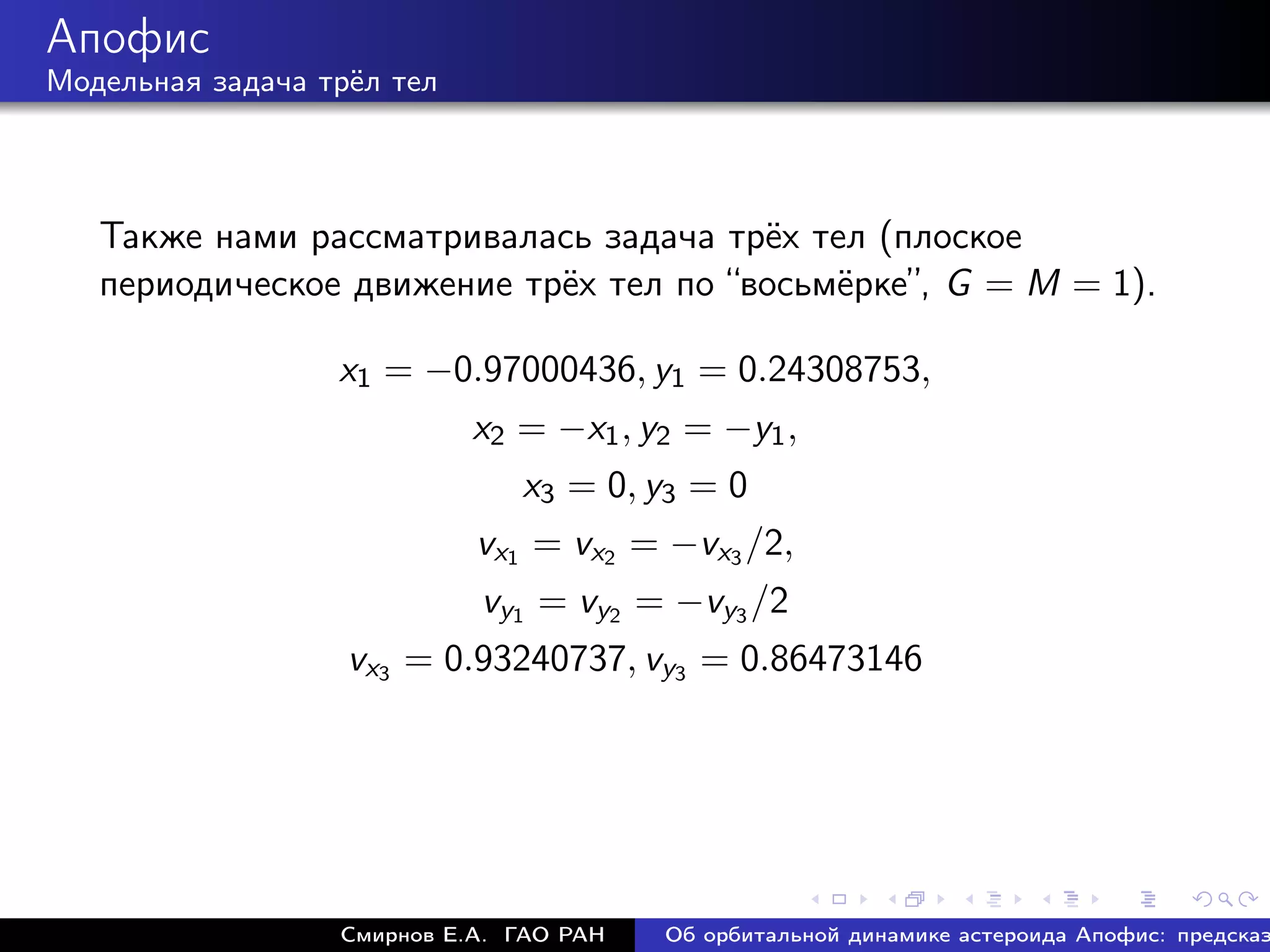 Апофис
Модельная задача трёл тел




   Также нами рассматривалась задача трёх тел (плоское
   периодическое движение трёх тел по “восьмёрке”, G = M = 1).

                  x1 = −0.97000436, y1 = 0.24308753,
                            x2 = −x1 , y2 = −y1 ,
                               x3 = 0, y3 = 0
                            vx1 = vx2 = −vx3 /2,
                            vy1 = vy2 = −vy3 /2
                   vx3 = 0.93240737, vy3 = 0.86473146




                  Смирнов Е.А. ГАО РАН   Об орбитальной динамике астероида Апофис: предсказ
 