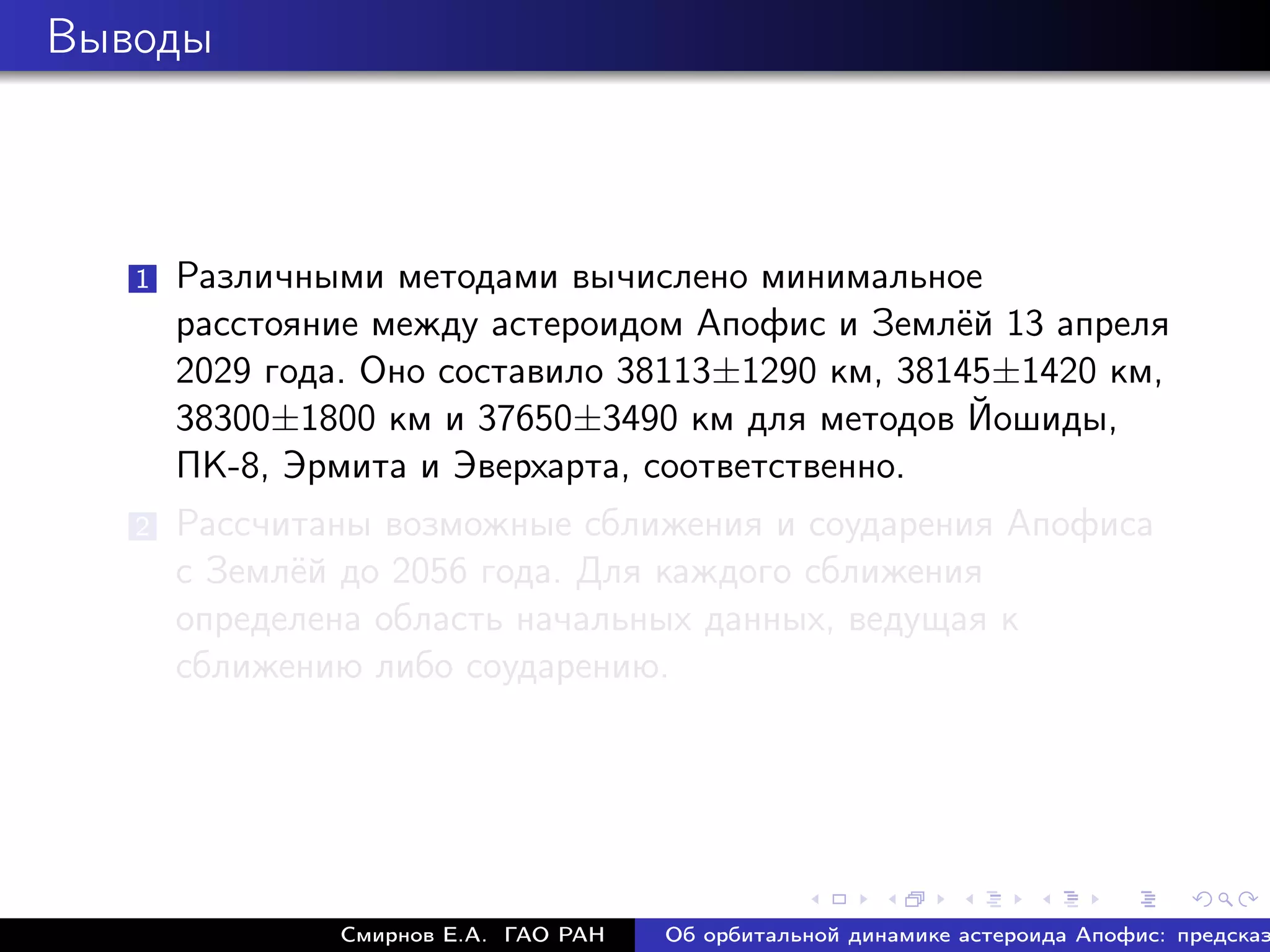 Выводы



   1   Различными методами вычислено минимальное
       расстояние между астероидом Апофис и Землёй 13 апреля
       2029 года. Оно составило 38113±1290 км, 38145±1420 км,
       38300±1800 км и 37650±3490 км для методов Йошиды,
       ПК-8, Эрмита и Эверхарта, соответственно.
   2   Рассчитаны возможные сближения и соударения Апофиса
       с Землёй до 2056 года. Для каждого сближения
       определена область начальных данных, ведущая к
       сближению либо соударению.




               Смирнов Е.А. ГАО РАН   Об орбитальной динамике астероида Апофис: предсказ
 