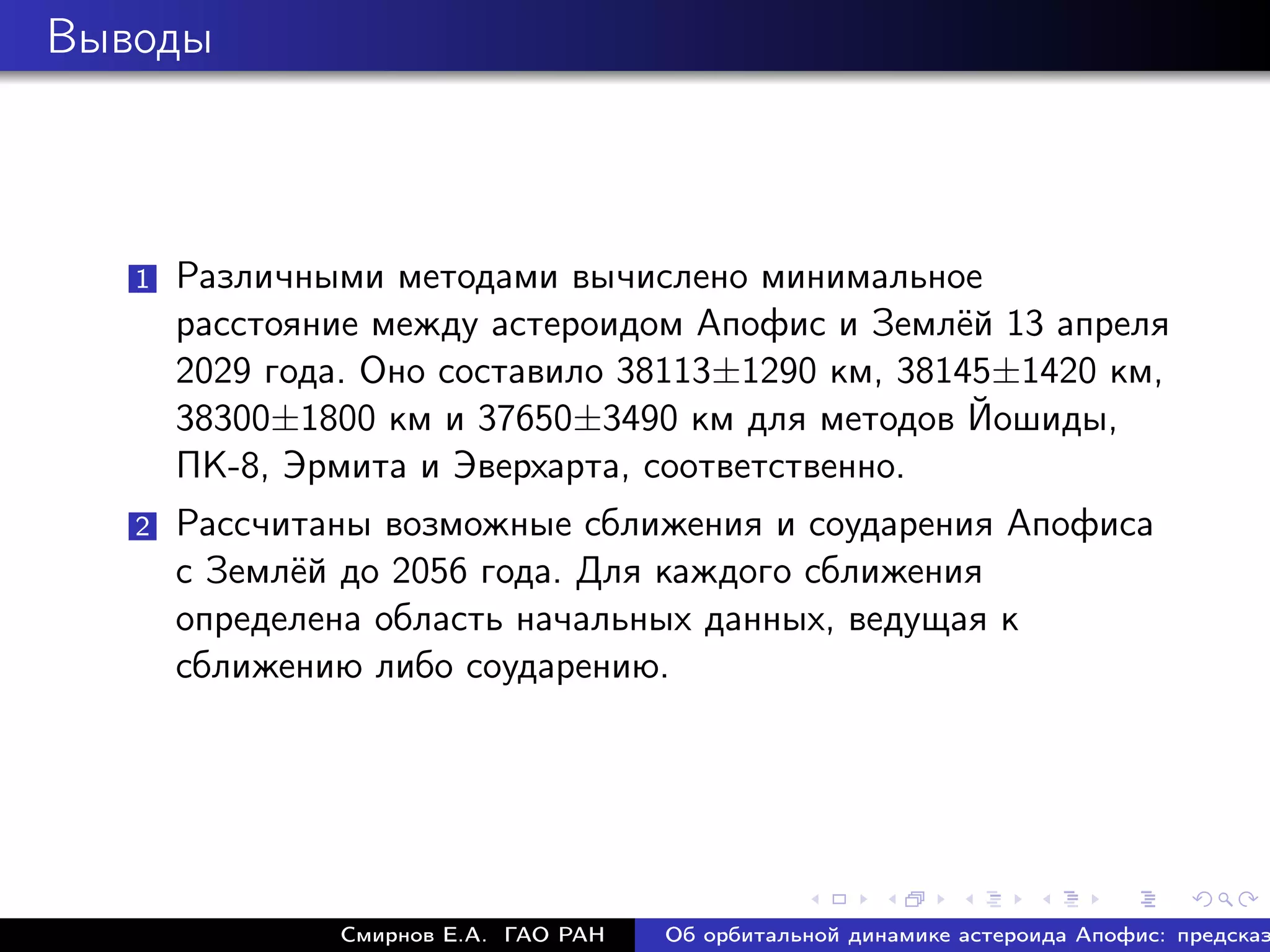 Выводы



   1   Различными методами вычислено минимальное
       расстояние между астероидом Апофис и Землёй 13 апреля
       2029 года. Оно составило 38113±1290 км, 38145±1420 км,
       38300±1800 км и 37650±3490 км для методов Йошиды,
       ПК-8, Эрмита и Эверхарта, соответственно.
   2   Рассчитаны возможные сближения и соударения Апофиса
       с Землёй до 2056 года. Для каждого сближения
       определена область начальных данных, ведущая к
       сближению либо соударению.




               Смирнов Е.А. ГАО РАН   Об орбитальной динамике астероида Апофис: предсказ
 