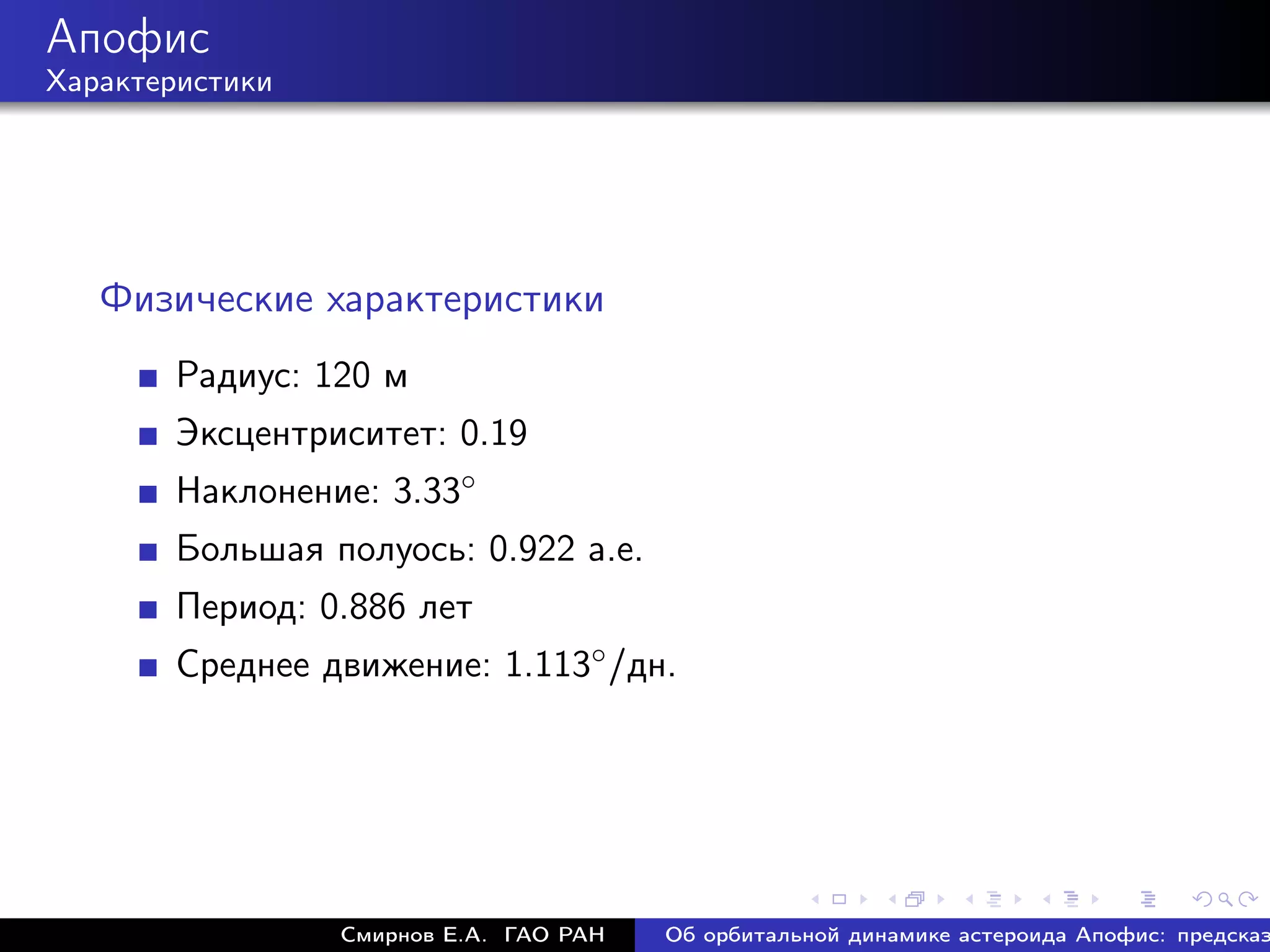 Апофис
Характеристики




   Физические характеристики
       Радиус: 120 м
       Эксцентриситет: 0.19
       Наклонение: 3.33◦
       Большая полуось: 0.922 а.е.
       Период: 0.886 лет
       Среднее движение: 1.113◦ /дн.




                 Смирнов Е.А. ГАО РАН   Об орбитальной динамике астероида Апофис: предсказ
 