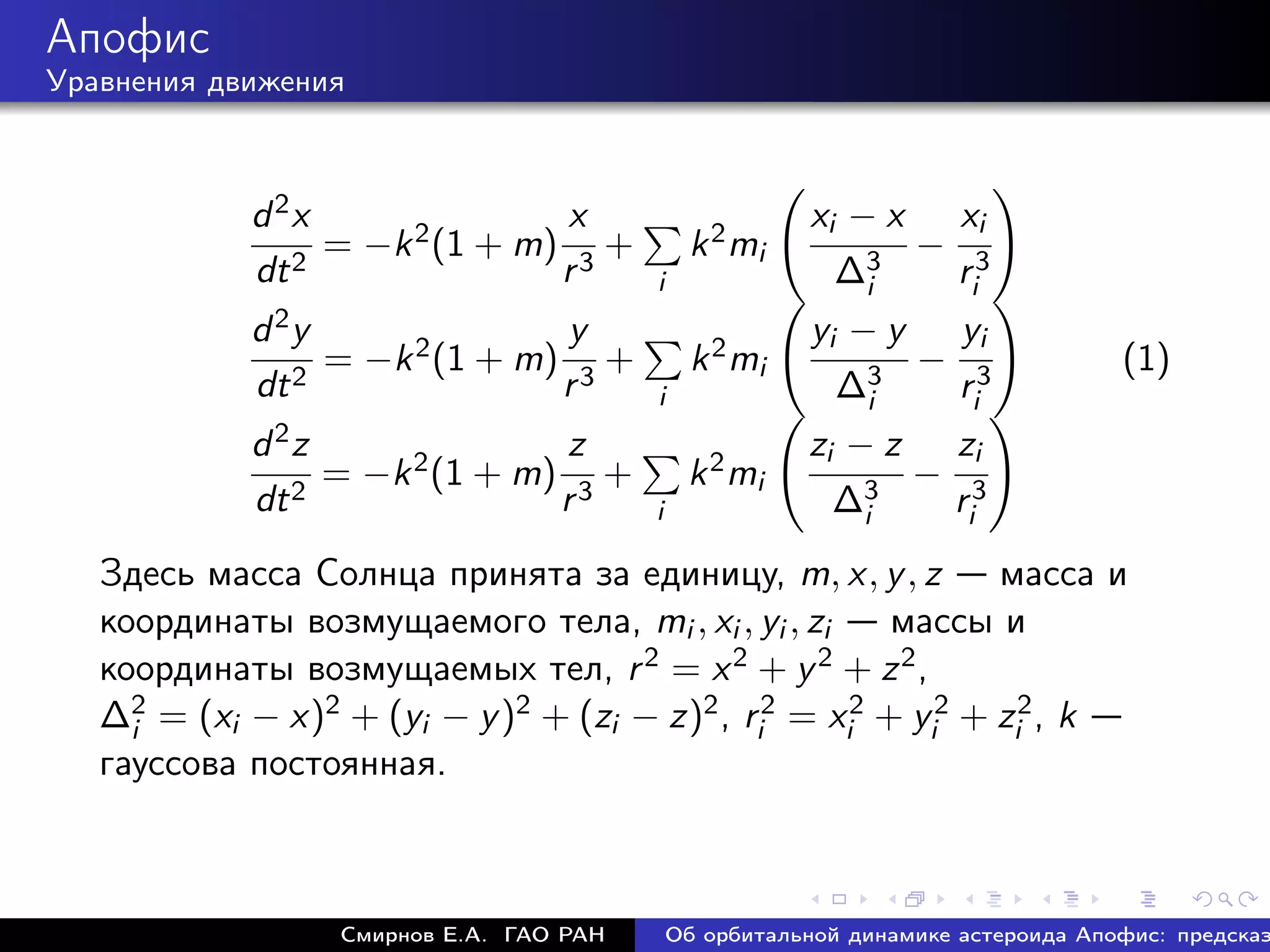 Апофис
Уравнения движения



            d 2x               x                           xi − x xi
                 = −k 2 (1 + m) 3 +              k 2 mi          − 3
            dt 2               r            i                ∆3i  ri
            d 2y                     y                      yi − y   yi
                    = −k 2 (1 + m)      +         k 2 mi        3
                                                                   − 3               (1)
             dt 2                    r3     i                 ∆i    ri
            d 2z                z                          zi − z zi
                 = −k 2 (1 + m) 3 +              k 2 mi          − 3
            dt 2               r            i                ∆3i  ri
   Здесь масса Солнца принята за единицу, m, x, y , z          масса и
   координаты возмущаемого тела, mi , xi , yi , zi      массы и
   координаты возмущаемых тел, r 2 = x 2 + y 2 + z 2 ,
   ∆2 = (xi − x)2 + (yi − y )2 + (zi − z)2 , ri2 = xi2 + yi2 + zi2 , k
     i
   гауссова постоянная.



                     Смирнов Е.А. ГАО РАН       Об орбитальной динамике астероида Апофис: предсказ
 