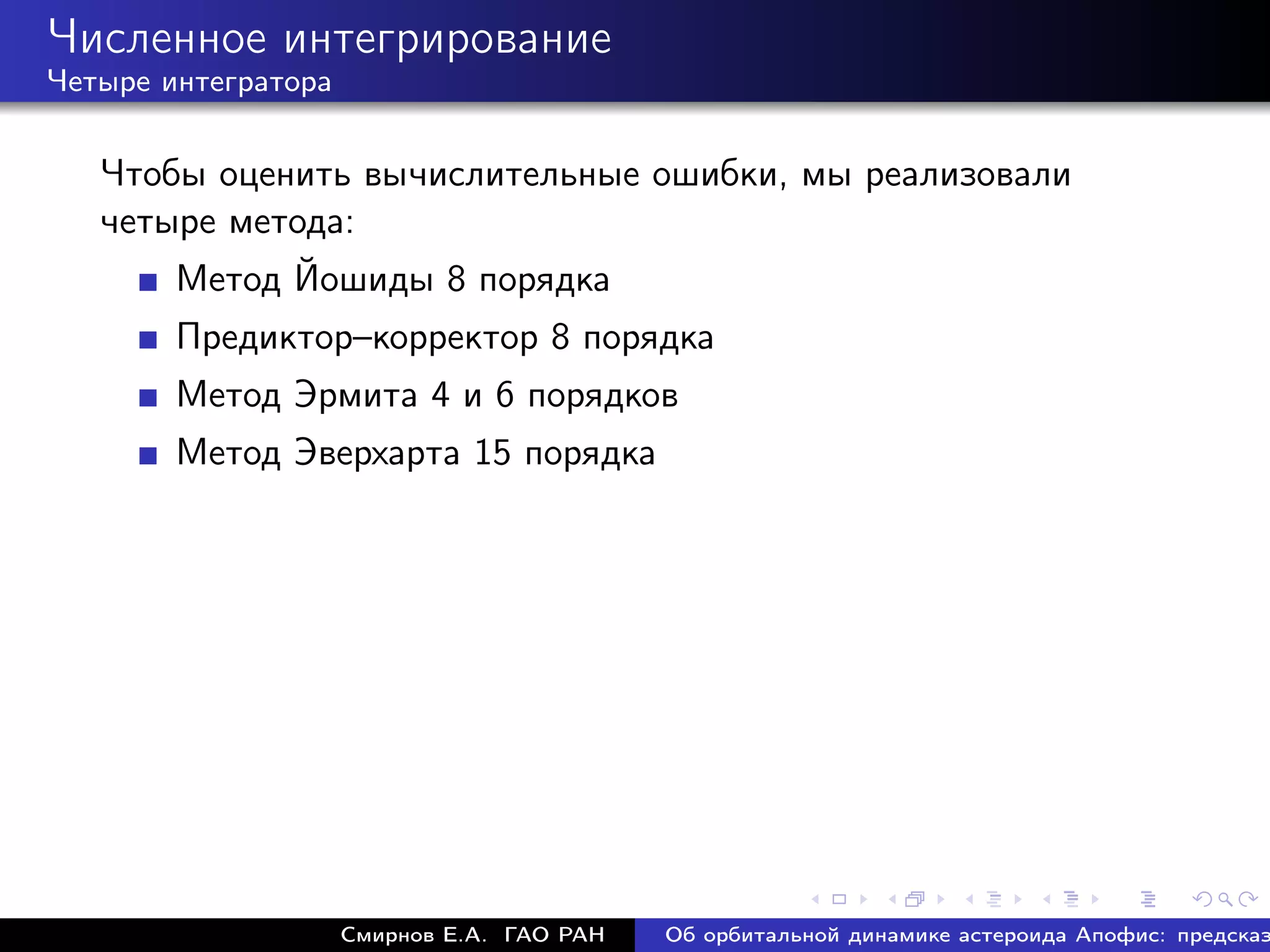Численное интегрирование
Четыре интегратора


   Чтобы оценить вычислительные ошибки, мы реализовали
   четыре метода:
        Метод Йошиды 8 порядка
        Предиктор–корректор 8 порядка
        Метод Эрмита 4 и 6 порядков
        Метод Эверхарта 15 порядка




                     Смирнов Е.А. ГАО РАН   Об орбитальной динамике астероида Апофис: предсказ
 