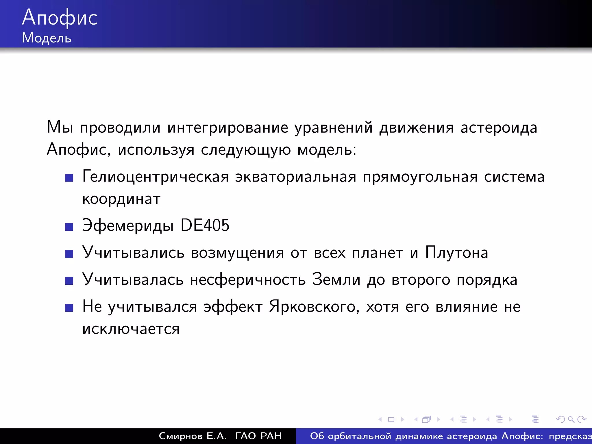 Апофис
Модель




  Мы проводили интегрирование уравнений движения астероида
  Апофис, используя следующую модель:
         Гелиоцентрическая экваториальная прямоугольная система
         координат
         Эфемериды DE405
         Учитывались возмущения от всех планет и Плутона
         Учитывалась несферичность Земли до второго порядка
         Не учитывался эффект Ярковского, хотя его влияние не
         исключается




                  Смирнов Е.А. ГАО РАН   Об орбитальной динамике астероида Апофис: предсказ
 