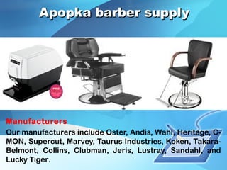 Apopka barber supplyApopka barber supply
Manufacturers
Our manufacturers include Oster, Andis, Wahl, Heritage, C-
MON, Supercut, Marvey, Taurus Industries, Koken, Takara-
Belmont, Collins, Clubman, Jeris, Lustray, Sandahl, and
Lucky Tiger.
 