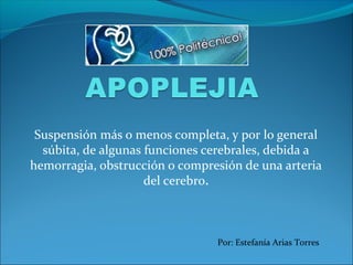 Suspensión más o menos completa, y por lo general
súbita, de algunas funciones cerebrales, debida a
hemorragia, obstrucción o compresión de una arteria
del cerebro.
Por: Estefanía Arias Torres
 