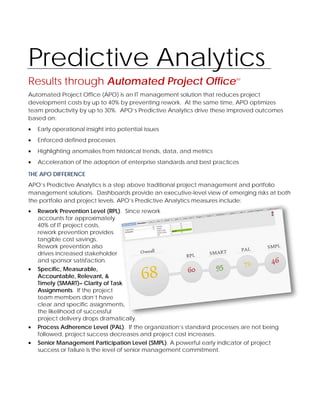 Predictive Analytics
Results through Automated Project Office                                 SM




Automated Project Office (APO) is an IT management solution that reduces project
development costs by up to 40% by preventing rework. At the same time, APO optimizes
team productivity by up to 30%. APO’s Predictive Analytics drive these improved outcomes
based on:
•   Early operational insight into potential issues
•   Enforced defined processes
•   Highlighting anomalies from historical trends, data, and metrics
•   Acceleration of the adoption of enterprise standards and best practices

THE APO DIFFERENCE
APO’s Predictive Analytics is a step above traditional project management and portfolio
management solutions. Dashboards provide an executive-level view of emerging risks at both
the portfolio and project levels. APO’s Predictive Analytics measures include:
•   Rework Prevention Level (RPL). Since rework
    accounts for approximately
    40% of IT project costs,
    rework prevention provides
    tangible cost savings.
    Rework prevention also
    drives increased stakeholder
    and sponsor satisfaction.
•   Specific, Measurable,
    Accountable, Relevant, &
    Timely (SMART)– Clarity of Task
    Assignments. If the project
    team members don’t have
    clear and specific assignments,
    the likelihood of successful
    project delivery drops dramatically.
•   Process Adherence Level (PAL). If the organization’s standard processes are not being
    followed, project success decreases and project cost increases.
•   Senior Management Participation Level (SMPL). A powerful early indicator of project
    success or failure is the level of senior management commitment.
 