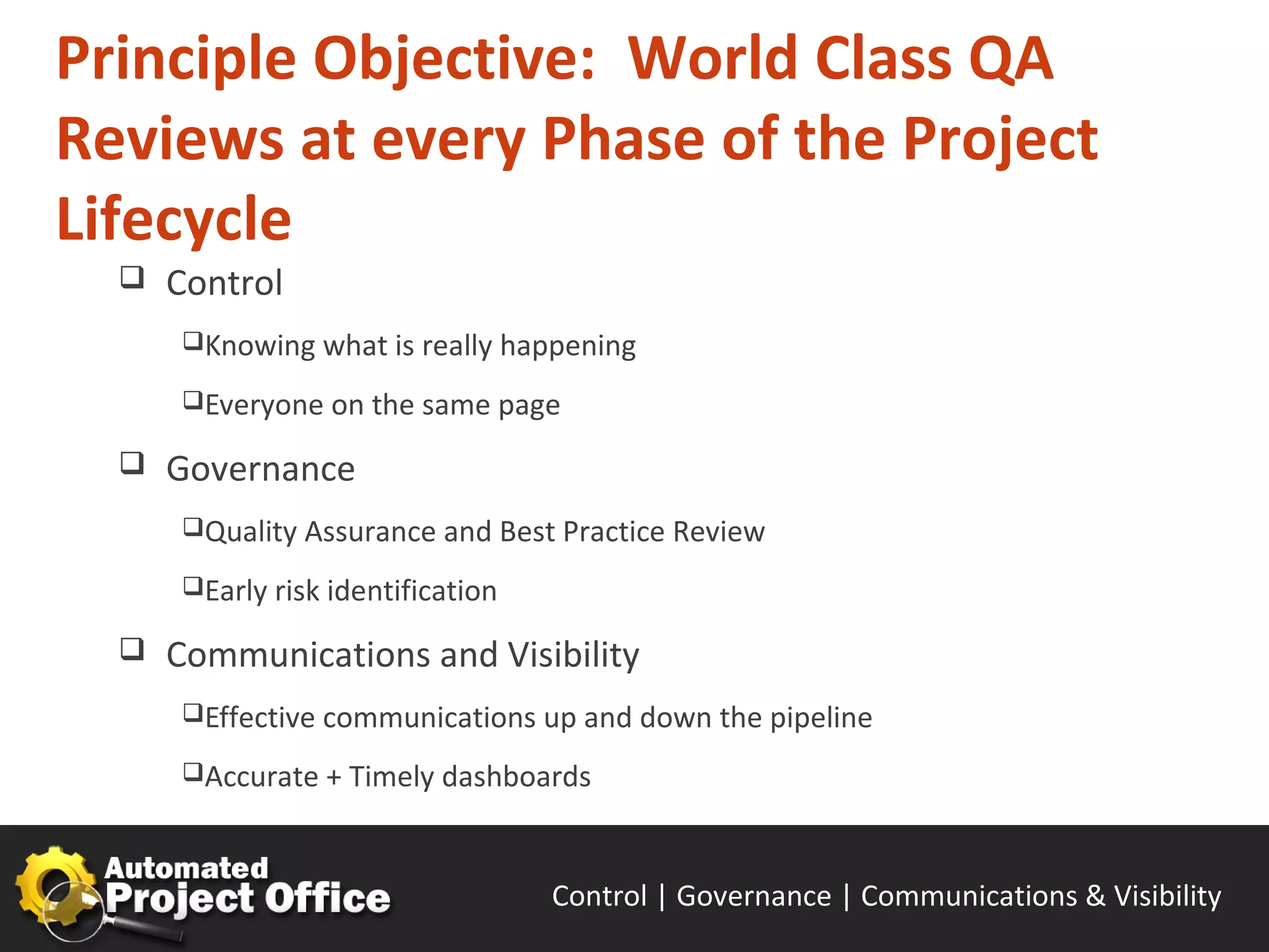 Principle Objective: World Class QA
Reviews at every Phase of the Project
Lifecycle
     Control
      Knowing what is really happening

      Everyone on the same page

     Governance
      Quality Assurance and Best Practice Review

      Early risk identification

     Communications and Visibility
      Effective communications up and down the pipeline

      Accurate + Timely dashboards



                                   Control | Governance | Enable | Innovate& Visibility
                                                          Communications | Succeed
 