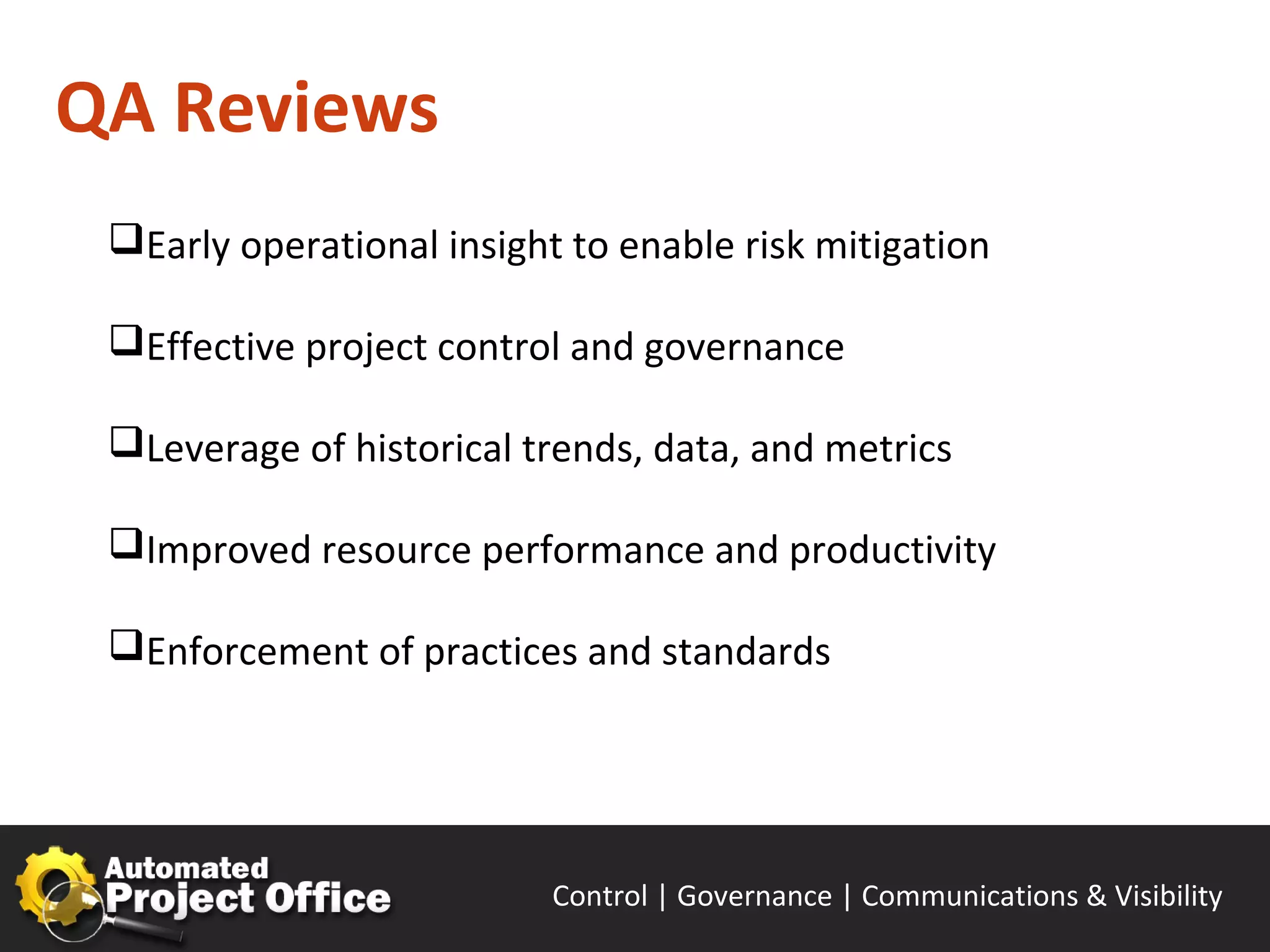 QA Reviews
 Early operational insight to enable risk mitigation

 Effective project control and governance

 Leverage of historical trends, data, and metrics

 Improved resource performance and productivity

 Enforcement of practices and standards




                           Control | Governance | Enable | Innovate& Visibility
                                                  Communications | Succeed
 