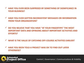  HAVE YOU EVER BEEN SURPRISED BY SOMETHING OF SIGNIFICANCE IN
  YOUR BUSINESS?

 HAVE YOU EVER GOTTEN INCONSISTENT MESSAGES OR INFORMATION
  FROM YOUR ORGANIZATION?

 DO YOU BELIEVE THAT YOU HAVE “AT YOUR FINGERTIPS” THE MOST
  IMPORTANT DATA AND OPINIONS ABOUT IMPORTANT ACTIVITIES AND
  EFFORTS?

 WHAT IS THE VALUE OF CATCHING OFF-COURSE ACTIVITIES EARLIER?


 HAVE YOU BEEN TOLD A PROJECT WAS OK TO FIND OUT LATER
  OTHERWISE?


                            Control | Governance | Enable | Innovate& Visibility
                                                   Communications | Succeed
 