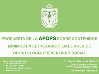 PROPUESTA DE LA APOPS SOBRE CONTENIDOS
MÍNIMOS EN EL PREGRADO EN EL ÁREA DE
ODONTOLOGÍA PREVENTIVA Y SOCIAL
ASOCIACIÓN PERUANA DE ODONTOLOGÍA PREVENTIVA Y SOCIAL
Dr. Jorge E. Manrique Chávez
Director de Proyección Social – APOPS
Jefe de Sección de Salud Pública y Gestión de
Servicios Odontológicos – UPCH
jorge.manrique.ch@upch.pe
Aportes Académico-Científicos:
• Dr. Manuel Mattos Vela
• Dr. José Estela La Rosa
• Dra. Rosa Ana Melgar Hermoza
• Miembros APOPS
 