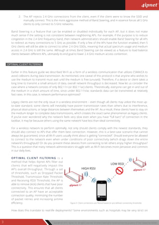 Copyright © 2013, 4ipnet, Inc. All rights reserved. All other trademarks mentioned are the property of their respective owners.3
OPTIMAL CLIENT FILTERING
Earlier in this feature guide we described Wi-Fi as a form of a wireless communication that utilizes CSMA/CA to
avoid collisions during data transmission. As mentioned, one caveat of this protocol is that anyone who wishes to
use the medium to transmit must wait until the medium is free (unused). Therefore, if a device or client takes a
long time to transmit a small amount of data, overall network throughput is decreased. Now let us consider the
case where a network consists of only 802.11n (or 802.11ac) clients. Theoretically, everyone can get in and out of
the medium in a short amount of time, since under 802.11n/ac standards data can be transmitted at relatively
fast rates. In this case, is network performance optimized?
Legacy clients are not the only issue in a wireless environment – even though all clients may utilize the most up-
to-date standard, some clients will inevitably have poorer transmission rates than others due to interference,
physical obstructions, or large distances between themselves and the AP. As a result, these clients have to stay on
the medium longer to complete data transmissions, which creates the exact same phenomenon as legacy clients.
If you’ve ever wondered why the network feels very slow even when you have “full bars” of connection in the
taskbar, it may be because others using the same network have less than ideal connectivity.
For a wireless network to perform optimally, not only should clients comply with the newest standards, they
should also connect to APs that offer them best connection. However, this is a best-case scenario that cannot
always be guaranteed, since all Wi-Fi users usually think about is getting “connected”. Should everyone be allowed
to connect to the network even when under conditions of poor connectivity (which drags down the entire
network’s throughput)? Or do you prevent these devices from connecting to let others enjoy higher throughput?
This is a question that many network administrators struggle with as Wi-Fi becomes more pervasive and common
in our daily lives.
OPTIMAL CLIENT FILTERING is a
method that helps 4ipnet APs filter out
clients that will negatively impact the
AP’s overall throughput. Through a set
of thresholds, such as Dropped Packet
Threshold, Transmission Rate Threshold,
and Receiving RSSI Threshold, the AP is
able to remove (kick) clients that have poor
connectivity. This ensures that all clients
connected to an AP have an acceptable
connection quality, minimizing the number
of packet retries and increasing airtime
efficiency.
How does this translate to real-life deployments? Some environments such as hospitals may be very strict on
2. The AP rejects 2.4 GHz connections from the client, even if the client were to know the SSID and
manually connect. This is the more aggressive method of Band Steering, and in essence forces all 5 GHz
clients to only connect to 5 GHz networks.
Band Steering is a feature that can be enabled or disabled individually for each AP, but it does not make
much sense if the setting is not consistent between neighboring APs. For example, if the purpose is to reduce
congestion in the 2.4 GHz frequency band, then network administrators should enable Band Steering for all APs
to redirect as many connections to 5 GHz as possible. If only a few of the APs have the function enabled, then 5
GHz clients will still be able to connect to other 2.4 GHz SSIDs, meaning that actual spectrum usage and medium
access in 2.4 GHz is still the same. Although at times Band Steering can be viewed as a feature to load balance
clients between different APs, ultimately its end goal to lower 2.4 GHz medium access contention.
LOW RSSI
HIGH RSSI
4ipnet AP
4ipnet AP
Figure 3: Client connections are filtered based on pre-defined connectivity thresholds
 
