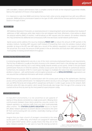 Copyright © 2013, 4ipnet, Inc. All rights reserved. All other trademarks mentioned are the property of their respective owners.5
ARP (Address Resolution Protocol) is an essential protocol in networking (both wired and wireless) that resolves IP
addresses to MAC addresses when data needs to be sent between two hosts. Whenever a host wishes to obtain
the physical address (MAC) of another, it will broadcast an ARP request onto the network. On wireless networks
this may sometimes be additional and unnecessary traffic that decreases overall network performance.
4ipnet access points address this issue by employing PROXY ARP to reduce the amount of ARP packets in the
wireless medium, handling ARP requests itself instead of forwarding them onto the wireless medium when
possible. As long as the AP’s own ARP table has a record of the address requested, it can respond on behalf of
the actual host. As a result, the amount of ARP packets in the air diminishes and hosts learn MAC addresses much
more quickly, increasing overall network throughput.
PROXY ARP
In enterprise-grade deployments security is one of the most commonly emphasized features and requirements.
The first line of defense is usually at the point of access to the network, which back in the old days was composed
primarily of network switches, but is now shifting rapidly towards wireless access points. Similar to the port-based
authentication features on Ethernet switches, wireless access points also have methods to authenticate devices.
Furthermore, the evolution of Wi-Fi in recent years has begun to invalidate the notion that data transmission over
wireless is insecure – with authentication and encryption protocols such as WPA2-ENTERPRISE, organizations can
rest assured that confidential information will remain confidential.
WPA2-Enterprise provides 802.1X authentication with the access point acting as the authenticator, blocking
access until successful authentication. For deployments where security is not as stringent, network administrators
can use WPA2-Personal and simply perform passphrase verification in order to gain access to the network. Both
methods utilize AES data encryption, which would theoretically take longer than the age of the universe to be
cracked via brute-force by even by the most powerful supercomputers today.
WI-FI PROTECTED ACCESS II (WPA2)
In many Wi-Fi environments, it is not uncommon to see upwards of
twenty or thirty devices connected to a single access point. Allowing direct
communication between these clients would be a security concern for
network operators, as malicious traffic from one client could potentially
affect another. The STATION (CLIENT) ISOLATION feature on 4ipnet
APs allows network operators to prevent devices connected to the same
AP from communicating with one another, essentially creating a virtual
network per client.
Imagine that you have a bunch of strangers connected to the same
access point in a coffee shop, all of whom are assigned IP addresses
by the same DHCP server, which usually means that they are on the
same network (subnet). If a user were to have file sharing turned on
STATION ISOLATION
ISOLATED
4ipnet AP
Figure 5: Station Isolation prevents direct
communication between clients on the same AP
LAN controllers, network administrators have a complete arsenal of tools at their disposal to guarantee reliable,
latency-free operation of mission-critical applications.
It is important to note that WMM and Airtime Fairness both utilize priority assignment but with very different
purposes. WMM performs prioritization based on the type of traffic, while Airtime Fairness performs prioritization
based on the type of client.
 