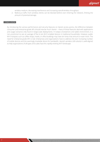 Copyright © 2013, 4ipnet, Inc. All rights reserved. All other trademarks mentioned are the property of their respective owners.7
By introducing the various performance and security features on 4ipnet access points, the difference between
consumer and enterprise-grade APs should now be much clearer – many of these features deal with applications
and usage scenarios only found in large-scale deployments. In today’s smartphone and tablet environment, it is
not uncommon to see an average of five to ten Wi-Fi enabled devices in traditional households. However, public
Wi-Fi hotspots such as coffee shops, hotels, or office buildings may have ten times that amount or even more. The
need for enterprise-grade APs is real. Enterprises and organizations have to address the ever increasing number
of mobile devices and the seemingly insatiable desire for bandwidth. 4ipnet’s wireless LAN solution is well-aligned
to help organizations of all types and scales face this rapidly evolving Wi-Fi landscape.
CONCLUSION
wireless medium, decreasing interference and increasing overall wireless throughput.
2. Malicious traffic from wireless clients can be blocked before ever entering the network, limiting the
amount of potential damage.
 
