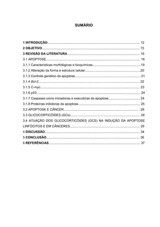 SUMÁRIO

1 INTRODUÇÃO....................................................................................................... 12
2 OBJETIVO............................................................................................................. 15
3 REVISÃO DA LITERATURA ................................................................................ 16
3.1 APOPTOSE......................................................................................................... 16
3,1,1 Características morfológicas e bioquímicas......................................................19
3.1.2 Alteração da forma e estrutura celular..............................................................20
3.1.3 Controle genético da apoptose......................................................................... 21
3.1.4 Bcl-2................................................................................................................. 22
3.1.5 C-myc............................................................................................................... 23
3.1.6 p53.................................................................................................................... 24
3.1.7 Caspases como iniciadoras e executoras da apoptose................................... 24
3.1.8 Proteínas inibidoras da apoptose..................................................................... 25
3.2 APOPTOSE E CÂNCER..................................................................................... 26
3.3 GLICOCORTICÓIDES (GCs).............................................................................. 28
3.4 ATUAÇÃO DOS GLICOCORTICÓIDES (GCS) NA INDUÇÃO DA APOPTOSE
LINFÓCITOS E EM CÂNCERES.............................................................................. 29
4 DISCUSSÃO.......................................................................................................... 34
5 CONCLUSÃO........................................................................................................ 36
6 REFERÊNCIAS...................................................................................................... 37

 