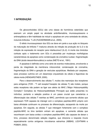 12

1 INTRODUÇÃO

Os glicocorticóides (GCs) são uma classe de hormônios esteróides que
exercem um amplo papel na atividade antiinflamatória, imunossupressora e
antineoplásica e têm habilidade de induzir a apoptose em uma variedade de células,
incluindo linfócitos T e B (TUCKERMANN et al., 2005).
O efeito imunossupressor dos GCs se deve em parte a sua ação no bloqueio
da maturação de linfócito T maduros através da inibição da produção de IL-2 e da
inibição de expressão do receptor para interleucina-2 (IL-2). A morte dos timócitos
corticais após o tratamento com GCs é precedida por mudanças morfológicas
características da apoptose como condensação da cromatina nuclear, fragmentação
do DNA (ácido desoxirribonucléico) e outras (NIETO et al., 1991)
A apoptose é definida como uma série de eventos moleculares, envolvendo a
perda da integridade da membrana mitocondrial, condensação de cromatina,
fragmentação do DNA e geração de vesículas apoptóticas. Mediada por caspases,
esse processo culmina em um desarranjo orquestrado da célula e fagocitose da
célula morta (HENGARGTNER, 2000).
Para o desenvolvimento das células T, muitos dos rearranjos dos receptores
para antígenos (TCR - “T cell receptor”/receptor de células T) são inúteis, porque
estes receptores não podem se ligar aos alelos do MHC (“Major Histocompability
Complex”/ Complexo de Histocompatibilidade Principal) que estão presentes no
indivíduo, portanto a seleção positiva é um passo crucial que caracteriza a
diferenciação das células T restritas ao MHC, permitindo que somente células que
expressam TCR capazes de interagir com o complexo peptídeo-MHC próprio com
baixa afinidade continuem no processo de diferenciação, escapando da morte por
apoptose. Em seguida, as células T que interagem fortemente com o complexo
peptídio-MHC no timo também entram em apoptose, e somente células que
reconhecem com baixa avidez o complexo peptídeo-MHC são capazes de deixar o
timo, processo denominado seleção negativa, que direciona a resposta imune
especialmente contra antígenos microbianos estranhos (ABBAS, LICHTMAN e
POBER, 2003).

 