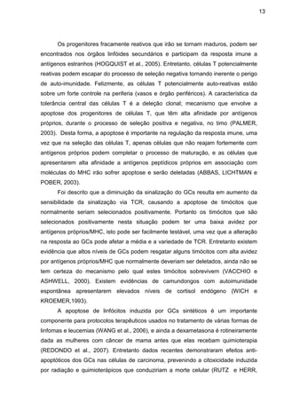 13

Os progenitores fracamente reativos que irão se tornam maduros, podem ser
encontrados nos órgãos linfóides secundários e participam da resposta imune a
antígenos estranhos (HOGQUIST et al., 2005). Entretanto, células T potencialmente
reativas podem escapar do processo de seleção negativa tornando inerente o perigo
de auto-imunidade. Felizmente, as células T potencialmente auto-reativas estão
sobre um forte controle na periferia (vasos e órgão periféricos). A característica da
tolerância central das células T é a deleção clonal; mecanismo que envolve a
apoptose dos progenitores de células T, que têm alta afinidade por antígenos
próprios, durante o processo de seleção positiva e negativa, no timo (PALMER,
2003). Desta forma, a apoptose é importante na regulação da resposta imune, uma
vez que na seleção das células T, apenas células que não reajam fortemente com
antígenos próprios podem completar o processo de maturação, e as células que
apresentarem alta afinidade a antígenos peptídicos próprios em associação com
moléculas do MHC irão sofrer apoptose e serão deletadas (ABBAS, LICHTMAN e
POBER, 2003).
Foi descrito que a diminuição da sinalização do GCs resulta em aumento da
sensibilidade da sinalização via TCR, causando a apoptose de timócitos que
normalmente seriam selecionados positivamente. Portanto os timócitos que são
selecionados positivamente nesta situação podem ter uma baixa avidez por
antígenos próprios/MHC, isto pode ser facilmente testável, uma vez que a alteração
na resposta ao GCs pode afetar a média e a variedade de TCR. Entretanto existem
evidência que altos níveis de GCs podem resgatar alguns timócitos com alta avidez
por antígenos próprios/MHC que normalmente deveriam ser deletados, ainda não se
tem certeza do mecanismo pelo qual estes timócitos sobrevivem (VACCHIO e
ASHWELL, 2000). Existem evidências de camundongos com autoimunidade
espontânea apresentarem elevados níveis de cortisol endógeno (WICH e
KROEMER,1993).
A apoptose de linfócitos induzida por GCs sintéticos é um importante
componente para protocolos terapêuticos usados no tratamento de várias formas de
linfomas e leucemias (WANG et al., 2006), e ainda a dexametasona é rotineiramente
dada as mulheres com câncer de mama antes que elas recebam quimioterapia
(REDONDO et al., 2007). Entretanto dados recentes demonstraram efeitos antiapoptóticos dos GCs nas células de carcinoma, prevenindo a citoxicidade induzida
por radiação e quimioterápicos que conduziriam a morte celular (RUTZ e HERR,

 
