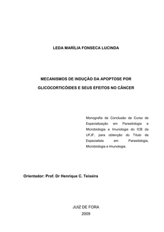 LEDA MARÍLIA FONSECA LUCINDA

MECANISMOS DE INDUÇÃO DA APOPTOSE POR
GLICOCORTICÓIDES E SEUS EFEITOS NO CÂNCER

Monografia de Conclusão de Curso de
Especialização

em

Parasitologia

e

Microbiologia e Imunologia do ICB da
UFJF,

para

Especialista

obtenção

do

em

Microbiologia e Imunologia.

Orientador: Prof. Dr Henrique C. Teixeira

JUIZ DE FORA
2009

Título

de

Parasitologia,

 